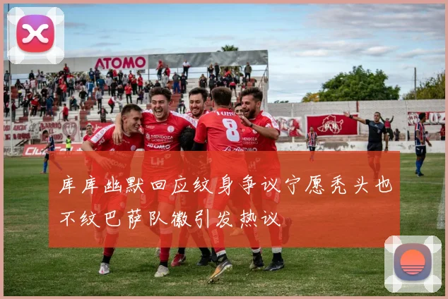 库库幽默回应纹身争议宁愿秃头也不纹巴萨队徽引发热议