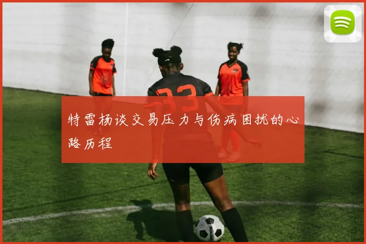 特雷杨谈交易压力与伤病困扰的心路历程