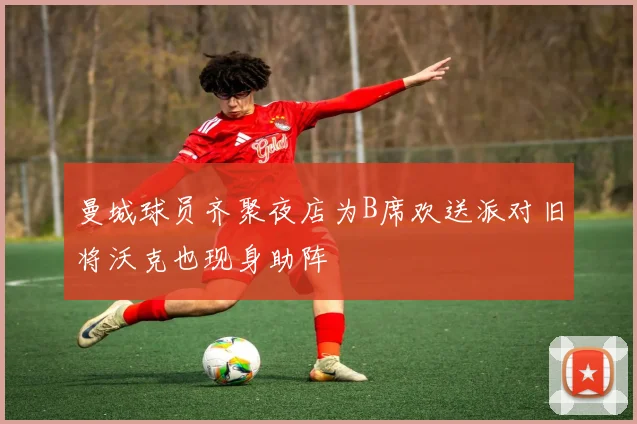 曼城球员齐聚夜店为B席欢送派对旧将沃克也现身助阵