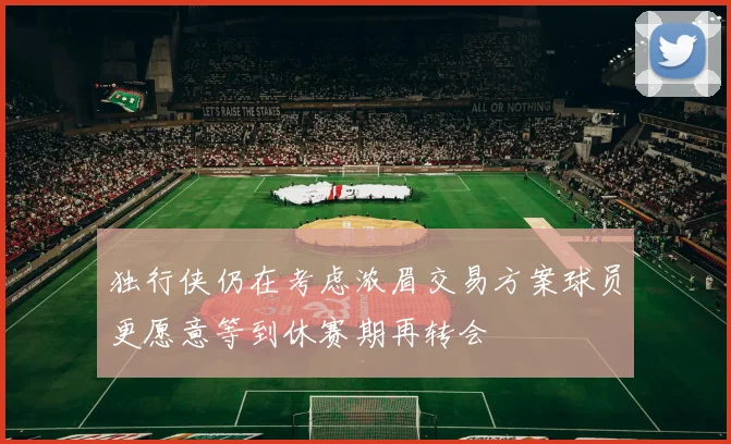独行侠仍在考虑浓眉交易方案球员更愿意等到休赛期再转会