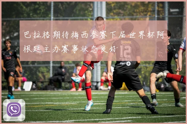 巴拉格期待梅西参赛下届世界杯阿根廷主办赛事状态良好
