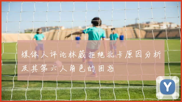 媒体人评论林葳拒绝北卡原因分析及其第六人角色的困惑