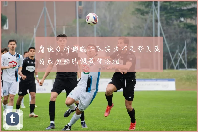 詹俊分析挪威二队实力不足登贝莱将成为姆巴佩最佳搭档