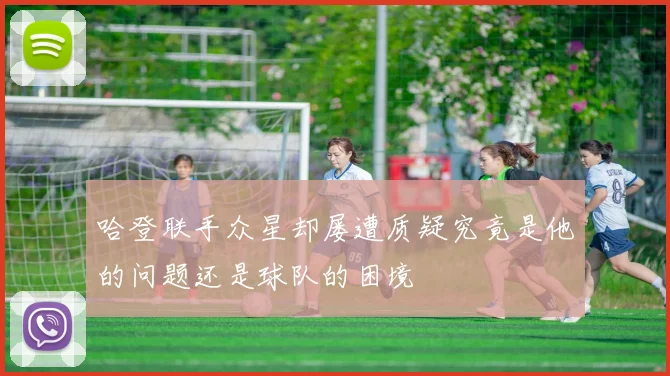 哈登联手众星却屡遭质疑究竟是他的问题还是球队的困境