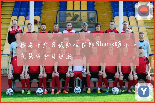 猛龙卡生日夜归位在即Shams曝小卡交易或今日达成