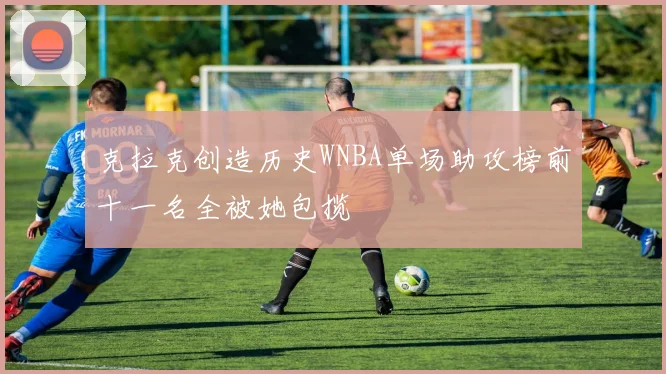 克拉克创造历史WNBA单场助攻榜前十一名全被她包揽