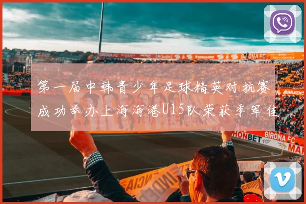 第一届中韩青少年足球精英对抗赛成功举办上海海港U15队荣获季军佳绩