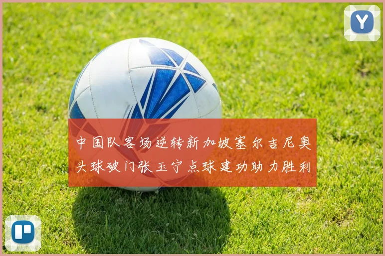 中国队客场逆转新加坡塞尔吉尼奥头球破门张玉宁点球建功助力胜利