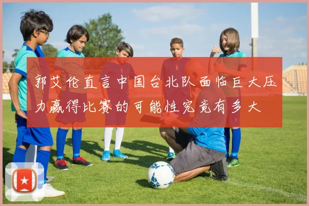 郭艾伦直言中国台北队面临巨大压力赢得比赛的可能性究竟有多大
