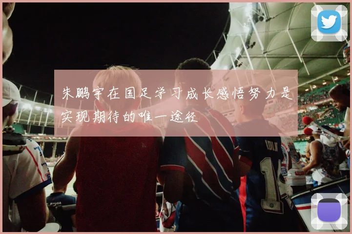 朱鹏宇在国足学习成长感悟努力是实现期待的唯一途径