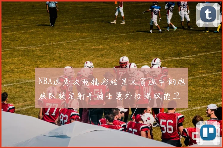 NBA选秀次轮精彩纷呈火箭选中钢炮狼队锁定射手骑士意外捡漏双能卫