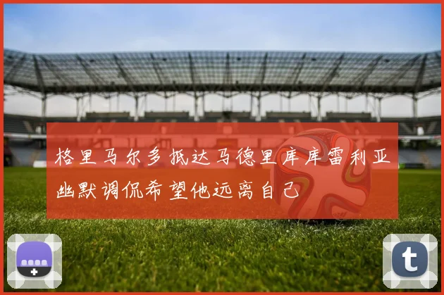 格里马尔多抵达马德里库库雷利亚幽默调侃希望他远离自己