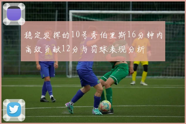 稳定发挥的10号秀伯里斯16分钟内高效贡献12分与罚球表现分析