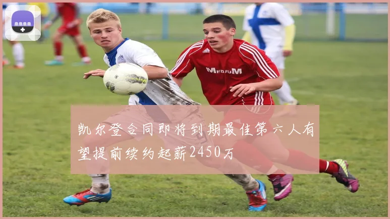 凯尔登合同即将到期最佳第六人有望提前续约起薪2450万