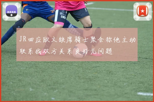 JR回应欧文缺席骑士聚会称他主动联系我双方关系良好无问题