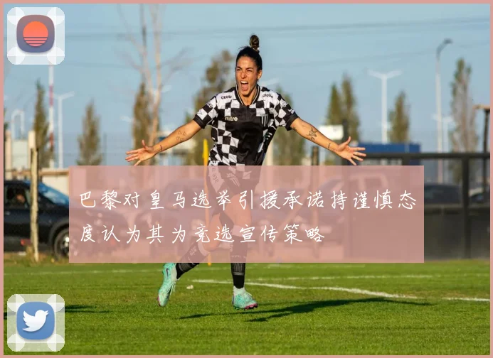 巴黎对皇马选举引援承诺持谨慎态度认为其为竞选宣传策略