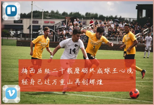 梅西历经二十载磨砺终成球王心境轻舟已过万重山再创辉煌