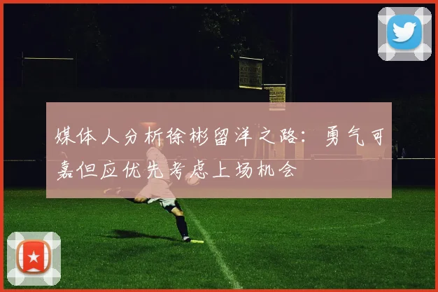 媒体人分析徐彬留洋之路：勇气可嘉但应优先考虑上场机会