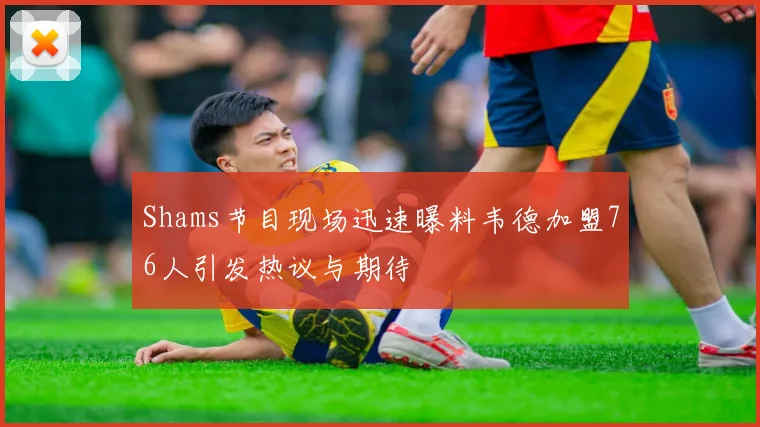 Shams节目现场迅速曝料韦德加盟76人引发热议与期待