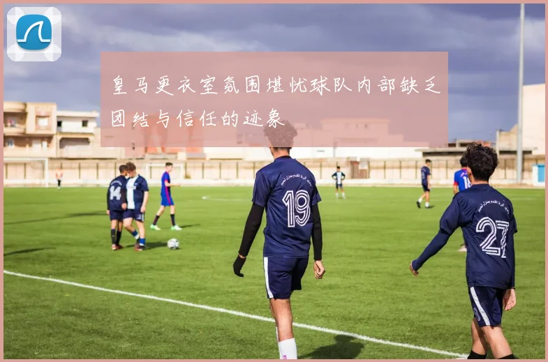 皇马更衣室氛围堪忧球队内部缺乏团结与信任的迹象