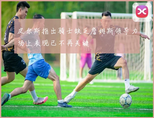 皮尔斯指出骑士缺乏詹姆斯领导力场上表现已不再关键