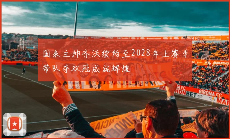 国米主帅齐沃续约至2028年上赛季带队夺双冠成就辉煌