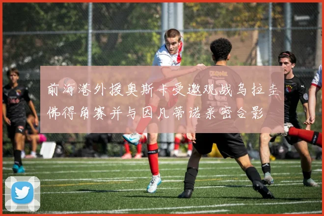 前海港外援奥斯卡受邀观战乌拉圭佛得角赛并与因凡蒂诺亲密合影