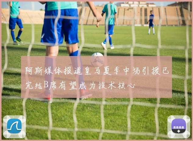 阿斯媒体报道皇马夏季中场引援已完结B席有望成为技术核心